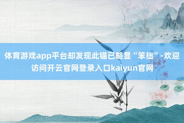 体育游戏app平台却发现此锚已略显“笨拙”-欢迎访问开云官网登录入口kaiyun官网