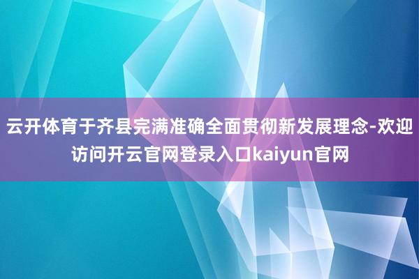 云开体育于齐县完满准确全面贯彻新发展理念-欢迎访问开云官网登录入口kaiyun官网