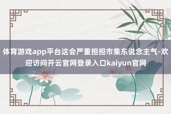 体育游戏app平台这会严重担担市集东说念主气-欢迎访问开云官网登录入口kaiyun官网