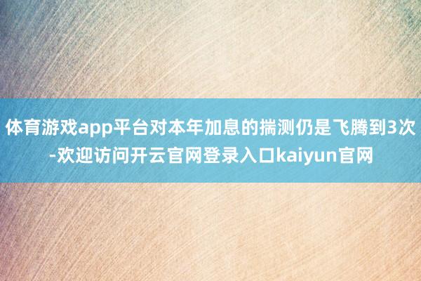 体育游戏app平台对本年加息的揣测仍是飞腾到3次-欢迎访问开云官网登录入口kaiyun官网