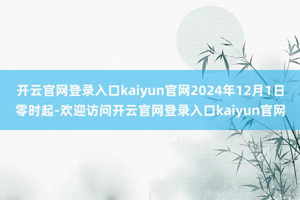 开云官网登录入口kaiyun官网2024年12月1日零时起-欢迎访问开云官网登录入口kaiyun官网