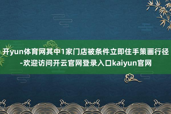 开yun体育网其中1家门店被条件立即住手策画行径-欢迎访问开云官网登录入口kaiyun官网