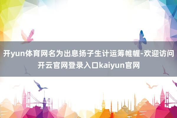 开yun体育网名为出息扬子生计运筹帷幄-欢迎访问开云官网登录入口kaiyun官网