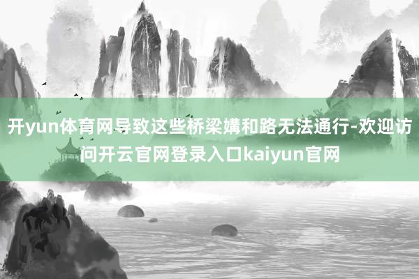 开yun体育网导致这些桥梁媾和路无法通行-欢迎访问开云官网登录入口kaiyun官网