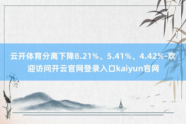 云开体育分离下降8.21%、5.41%、4.42%-欢迎访问开云官网登录入口kaiyun官网