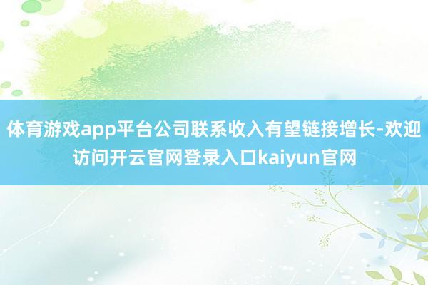 体育游戏app平台公司联系收入有望链接增长-欢迎访问开云官网登录入口kaiyun官网