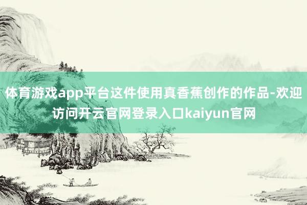 体育游戏app平台这件使用真香蕉创作的作品-欢迎访问开云官网登录入口kaiyun官网