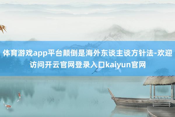 体育游戏app平台颠倒是海外东谈主谈方针法-欢迎访问开云官网登录入口kaiyun官网