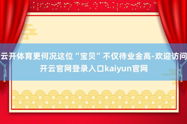 云开体育更何况这位“宝贝”不仅待业金高-欢迎访问开云官网登录入口kaiyun官网