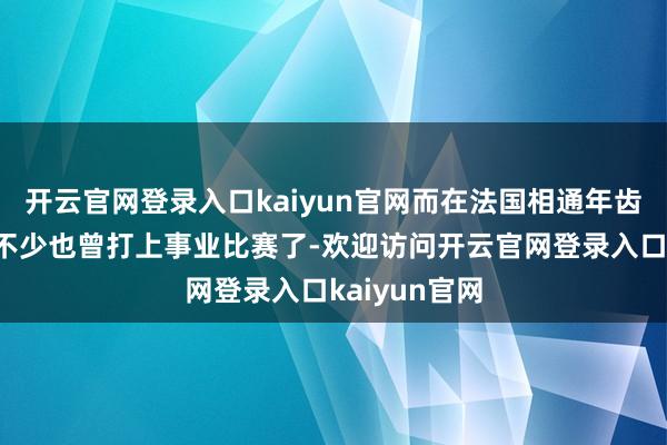 开云官网登录入口kaiyun官网而在法国相通年齿段的球员有不少也曾打上事业比赛了-欢迎访问开云官网登录入口kaiyun官网