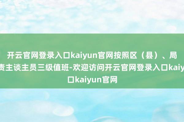 开云官网登录入口kaiyun官网按照区（县）、局长和职责主谈主员三级值班-欢迎访问开云官网登录入口kaiyun官网