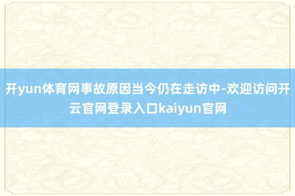 开yun体育网事故原因当今仍在走访中-欢迎访问开云官网登录入口kaiyun官网