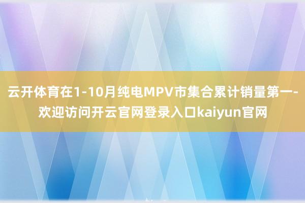 云开体育在1-10月纯电MPV市集合累计销量第一-欢迎访问开云官网登录入口kaiyun官网