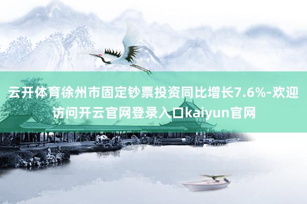 云开体育徐州市固定钞票投资同比增长7.6%-欢迎访问开云官网登录入口kaiyun官网