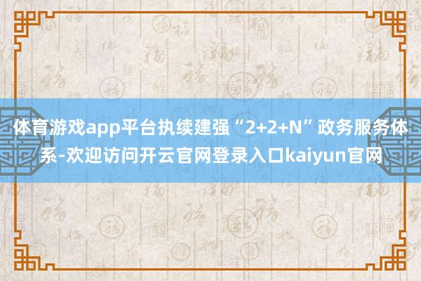 体育游戏app平台执续建强“2+2+N”政务服务体系-欢迎访问开云官网登录入口kaiyun官网