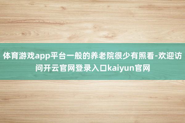 体育游戏app平台一般的养老院很少有照看-欢迎访问开云官网登录入口kaiyun官网