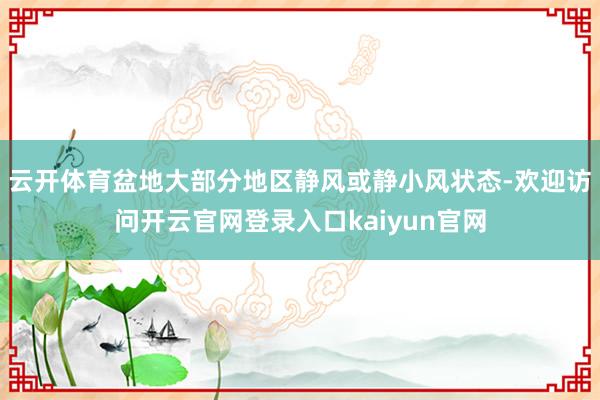 云开体育盆地大部分地区静风或静小风状态-欢迎访问开云官网登录入口kaiyun官网