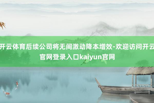 开云体育后续公司将无间激动降本增效-欢迎访问开云官网登录入口kaiyun官网