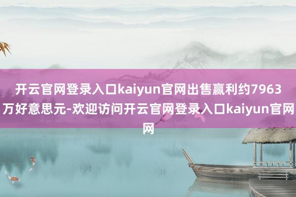 开云官网登录入口kaiyun官网出售赢利约7963万好意思元-欢迎访问开云官网登录入口kaiyun官网