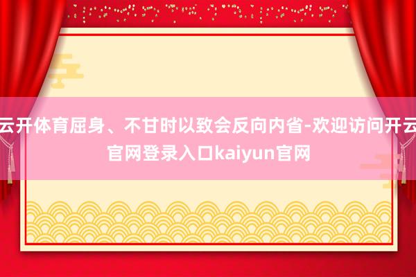 云开体育屈身、不甘时以致会反向内省-欢迎访问开云官网登录入口kaiyun官网