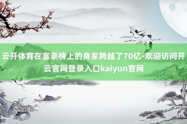 云开体育在富豪榜上的身家跨越了70亿-欢迎访问开云官网登录入口kaiyun官网