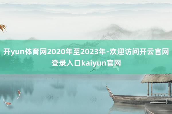 开yun体育网2020年至2023年-欢迎访问开云官网登录入口kaiyun官网