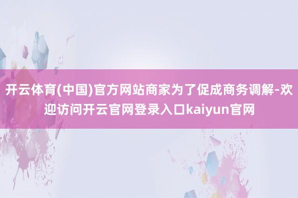 开云体育(中国)官方网站商家为了促成商务调解-欢迎访问开云官网登录入口kaiyun官网