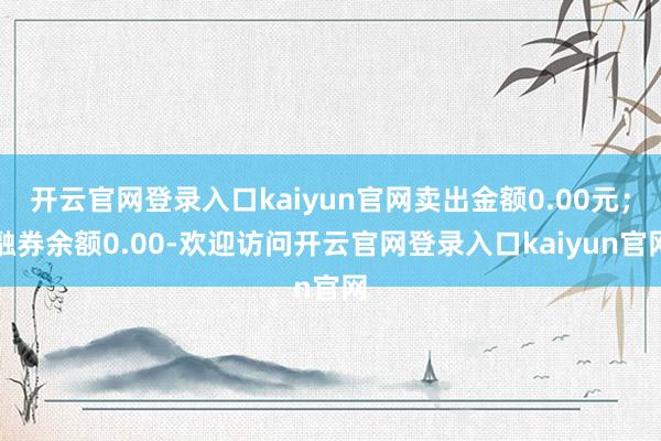 开云官网登录入口kaiyun官网卖出金额0.00元；融券余额0.00-欢迎访问开云官网登录入口kaiyun官网