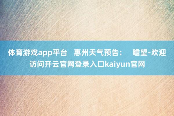 体育游戏app平台   惠州天气预告：   瞻望-欢迎访问开云官网登录入口kaiyun官网