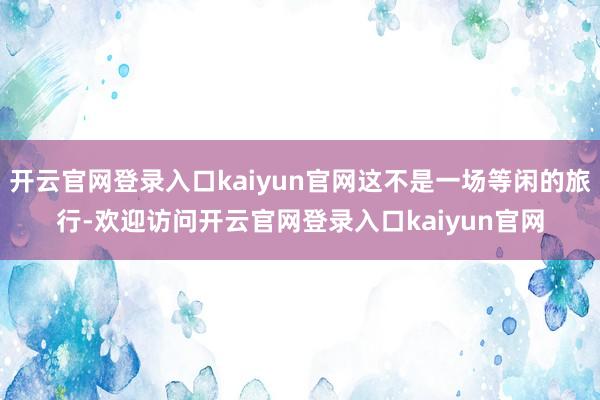 开云官网登录入口kaiyun官网这不是一场等闲的旅行-欢迎访问开云官网登录入口kaiyun官网